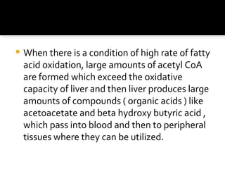 When there is a condition of high rate of fatty acid oxidation, large amounts of acetyl CoA are formed which exceed the oxidative capacity of liver and then liver produces large amounts of compounds ( organic acids ) like acetoacetate and beta hydroxy butyric acid , which pass into blood and then to peripheral tissues where they can be utilized. 