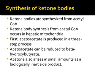 Ketone bodies are synthesized from acetyl CoA.  Ketone body synthesis from acetyl CoA occurs in hepatic mitochondria.  First, acetoacetate is produced in a three-step process.  Acetoacetate can be reduced to beta-hydroxybutyrate.  Acetone also arises in small amounts as a biologically inert side product.  