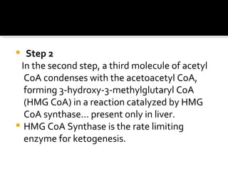 Step 2 In the second step, a third molecule of acetyl CoA condenses with the acetoacetyl CoA, forming 3-hydroxy-3-methylglutaryl CoA (HMG CoA) in a reaction catalyzed by HMG CoA synthase… present only in liver. HMG CoA Synthase is the rate limiting enzyme for ketogenesis. 