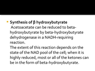 Synthesis of  β  hydroxybutyrate Acetoacetate can be reduced to beta-hydroxybutyrate by beta-hydroxybutyrate dehydrogenase in a NADH-requiring reaction.  The extent of this reaction depends on the state of the NAD pool of the cell; when it is highly reduced, most or all of the ketones can be in the form of beta-hydroxybutyrate.  