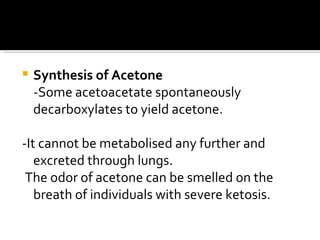 Synthesis of Acetone -Some acetoacetate spontaneously decarboxylates to yield acetone. -It cannot be metabolised any further and excreted through lungs.  The odor of acetone can be smelled on the breath of individuals with severe ketosis.  