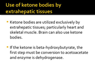 Ketone bodies are utilized exclusively by extrahepatic tissues; particularly heart and skeletal muscle. Brain can also use ketone bodies. If the ketone is beta-hydroxybutyrate, the first step must be conversion to acetoacetate and enzyme is dehydrogenase. 