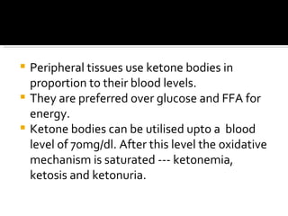 Peripheral tissues use ketone bodies in proportion to their blood levels. They are preferred over glucose and FFA for energy. Ketone bodies can be utilised upto a  blood level of 70mg/dl. After this level the oxidative mechanism is saturated --- ketonemia, ketosis and ketonuria. 