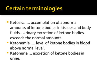 Ketosis…… accumulation of abnormal amounts of ketone bodies in tissues and body fluids . Urinary excretion of ketone bodies exceeds the normal amounts. Ketonemia …. level of ketone bodies in blood  above normal level. Ketonuria … excretion of ketone bodies in urine. 