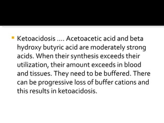 Ketoacidosis …. Acetoacetic acid and beta hydroxy butyric acid are moderately strong acids. When their synthesis exceeds their utilization, their amount exceeds in blood and tissues. They need to be buffered. There can be progressive loss of buffer cations and this results in ketoacidosis. 