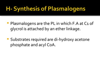 Plasmalogens are the PL in which F.A at C1 of glycrol is attached by an ether linkage. Substrates required are di-hydroxy acetone phosphate and acyl CoA. 