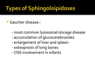 Gaucher disease:- - most common lysosomal storage disease - accumulation of glucocerebrosides - enlargement of liver and spleen - osteoprosis of long bones - CNS involvement in infants 