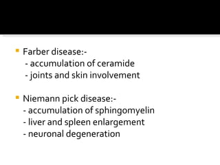 Farber disease:- - accumulation of ceramide - joints and skin involvement Niemann pick disease:- - accumulation of sphingomyelin - liver and spleen enlargement - neuronal degeneration 