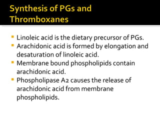 Linoleic acid is the dietary precursor of PGs. Arachidonic acid is formed by elongation and desaturation of linoleic acid. Membrane bound phospholipids contain arachidonic acid. Phospholipase A2 causes the release of arachidonic acid from membrane phospholipids.  