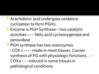 Arachidonic acid undergoes oxidative cyclization to form PGH2. Enzyme is PGH Synthase-- two catalytic activities –--- fatty acid cyclooxygenase and peroxidase PGH synthase has two isoenzymes  - COX 1 ----- made in most tissues. Causes synthesis of PG with physiologic functions . - -COX2 ---- induced in some tissues in pathological conditions. 