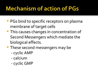 PGs bind to specific receptors on plasma membrane of target cells This causes changes in concentration of Second Messengers which mediate the biological effects. These second messengers may be  - cyclic AMP - calcium - cyclic GMP 