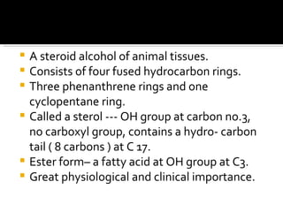 A steroid alcohol of animal tissues. Consists of four fused hydrocarbon rings. Three phenanthrene rings and one cyclopentane ring. Called a sterol --- OH group at carbon no.3, no carboxyl group, contains a hydro- carbon tail ( 8 carbons ) at C 17. Ester form– a fatty acid at OH group at C3. Great physiological and clinical importance. 