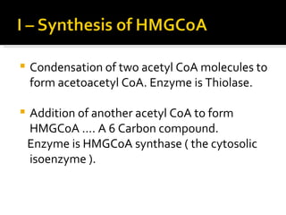 Condensation of two acetyl CoA molecules to form acetoacetyl CoA. Enzyme is Thiolase. Addition of another acetyl CoA to form HMGCoA …. A 6 Carbon compound. Enzyme is HMGCoA synthase ( the cytosolic isoenzyme ). 