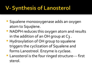 Squalene monooxygenase adds an oxygen atom to Squqlene. NADPH reduces this oxygen atom and results in the addition of an OH group at C3 . Hydroxylation of OH group to squalene triggers the cyclization of Squalene and forms Lanostreol. Enzyme is cyclase. Lanosterol is the four ringed structure--- first sterol. 