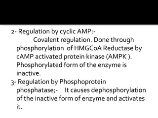 2- Regulation by cyclic AMP:- Covalent regulation. Done through phosphorylation  of HMGCoA Reductase by cAMP activated protein kinase (AMPK ). Phosphorylated form of the enzyme is inactive. 3- Regulation by Phosphoprotein phosphatase;-  It causes dephosphorylation of the inactive form of enzyme and activates it.  