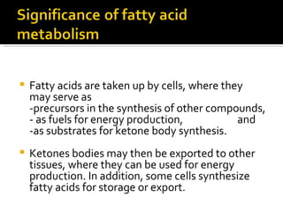 Fatty acids are taken up by cells, where they may serve as  -precursors in the synthesis of other compounds, - as fuels for energy production,  and  -as substrates for ketone body synthesis.  Ketones bodies may then be exported to other tissues, where they can be used for energy production. In addition, some cells synthesize fatty acids for storage or export.  