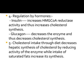 4- Regulation by hormones:- - Insulin---- increases HMGCoA reductase activity and thus increases cholesterol synthesis. - Glucagon---- decreases the enzyme and thus decreases cholesterol synthesis. 5- Cholesterol intake through diet decreases hepatic synthesis of cholesterol by reducing activity of the enzyme while intake of saturated fats increase its synthesis. 