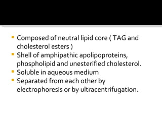 Composed of neutral lipid core ( TAG and cholesterol esters ) Shell of amphipathic apolipoproteins, phospholipid and unesterified cholesterol. Soluble in aqueous medium Separated from each other by electrophoresis or by ultracentrifugation. 