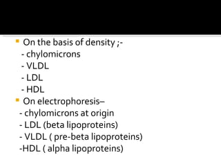 On the basis of density ;- - chylomicrons - VLDL - LDL - HDL On electrophoresis–  - chylomicrons at origin - LDL (beta lipoproteins) - VLDL ( pre-beta lipoproteins)  -HDL ( alpha lipoproteins) 