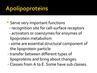 Serve very important functions - recognition site for cell-surface receptors - activators or coenzymes for enzymes of lipoprotein metabolism - some are essential structural component of the lipoprotein particle - transfer between different types of lipoproteins and bring about changes. - Classes from A to E. Some have sub classes. 