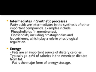 Intermediates in Synthetic processes Fatty acids are intermediates in the synthesis of other important compounds. Examples include:  Phospholipids (in membranes).  Eicosanoids, including prostaglandins and leucotrienes, which play a role in physiological regulation.    Energy - Fats are an important source of dietary calories. Typically 30-40% of calories in the American diet are from fat.  - Fat is the major form of energy storage.  
