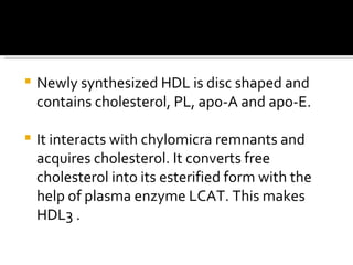 Newly synthesized HDL is disc shaped and contains cholesterol, PL, apo-A and apo-E. It interacts with chylomicra remnants and acquires cholesterol. It converts free cholesterol into its esterified form with the help of plasma enzyme LCAT. This makes HDL3 . 