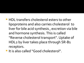 HDL transfers cholesterol esters to other lipoproteins and also carries cholesterol  to liver for bile acid synthesis , excretion via bile and hormone synthesis. This is called “Reverse cholesterol transport”. Uptake of HDL2 by liver takes place through SR-B1 receptors. It is also called “Good cholesterol”. 