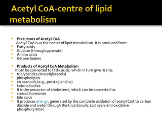 Precursors of Acetyl CoA Acetyl CoA is at the center of lipid metabolism. It is produced from:  Fatty acids  Glucose (through pyruvate)  Amino acids  Ketone bodies  Products of Acetyl CoA Metabolism It can be converted to fatty acids, which in turn give rise to:  triglycerides (triacylglycerols)  phospholipids  eicosanoids (e.g., prostaglandins)  ketone bodies  It is the precursor of cholesterol, which can be converted to:  steroid hormones  bile acids  It produces  energy , generated by the complete oxidation of acetyl CoA to carbon dioxide and water through the tricarboxylic acid cycle and oxidative phosphorylation.  