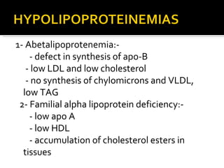 1- Abetalipoprotenemia:- - defect in synthesis of apo-B - low LDL and low cholesterol - no synthesis of chylomicrons and VLDL, low TAG 2- Familial alpha lipoprotein deficiency:- - low apo A  - low HDL - accumulation of cholesterol esters in tissues 