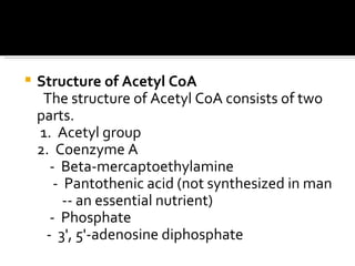 Structure of Acetyl CoA The structure of Acetyl CoA consists of two parts.  1.  Acetyl group  2.  Coenzyme A  -  Beta-mercaptoethylamine  -  Pantothenic acid (not synthesized in man  -- an essential nutrient)  -  Phosphate  -  3', 5'-adenosine diphosphate  