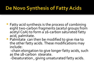   Fatty acid synthesis is the process of combining eight two-carbon fragments (acetyl groups from acetyl CoA) to form a 16-carbon saturated fatty acid, palmitate.  Palmitate  can then be modified to give rise to the other fatty acids. These modifications may include:  -chain elongation to give longer fatty acids, such as the 18-carbon  stearate.  -Desaturation , giving unsaturated fatty acids.  