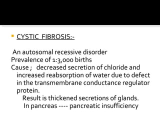 CYSTIC  FIBROSIS:- An autosomal recessive disorder Prevalence of 1:3,000 births Cause ;  decreased secretion of chloride and increased reabsorption of water due to defect in the transmembrane conductance regulator protein.  Result is thickened secretions of glands. In pancreas ---- pancreatic insufficiency 