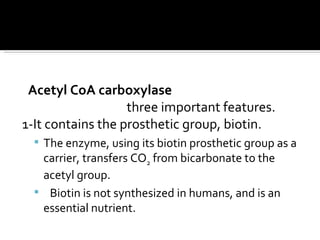 Acetyl CoA carboxylase three important features.  1-It contains the prosthetic group, biotin.  The enzyme, using its biotin prosthetic group as a carrier, transfers CO 2  from bicarbonate to the acetyl group.  Biotin is not synthesized in humans, and is an essential nutrient.  
