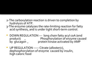 2-The carboxylation reaction is driven to completion by hydrolysis of ATP.  3-The enzyme catalyzes the rate-limiting reaction for fatty acid synthesis, and is under tight short-term control.  DOWN REGULATION ---  long chain fatty acyl coA (end product)  ,  Phosphorylation of enzyme caused by  glucagon  ,  protein kinase activated by AMP UP REGULATION ----- Citrate (allosteric),  dephosphorylation of enzyme  caused by insulin,  high caloric food 