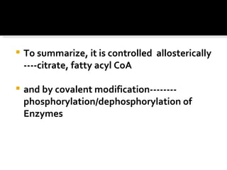 To summarize, it is controlled  allosterically ----citrate, fatty acyl CoA  and by covalent modification-------- phosphorylation/dephosphorylation of Enzymes 