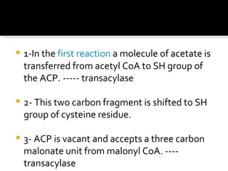 1-In the  first reaction  a molecule of acetate is transferred from acetyl CoA to SH group of the ACP. ----- transacylase 2- This two carbon fragment is shifted to SH group of cysteine residue. 3- ACP is vacant and accepts a three carbon malonate unit from malonyl CoA. ---- transacylase 