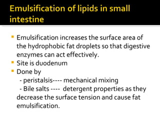 Emulsification increases the surface area of the hydrophobic fat droplets so that digestive enzymes can act effectively. Site is duodenum Done by - peristalsis---- mechanical mixing - Bile salts ----  detergent properties as they decrease the surface tension and cause fat emulsification. 