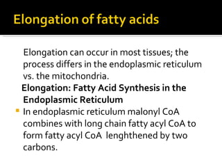 Elongation can occur in most tissues; the process differs in the endoplasmic reticulum vs. the mitochondria.  Elongation: Fatty Acid Synthesis in the Endoplasmic Reticulum In endoplasmic reticulum malonyl CoA combines with long chain fatty acyl CoA to form fatty acyl CoA  lenghthened by two carbons. 