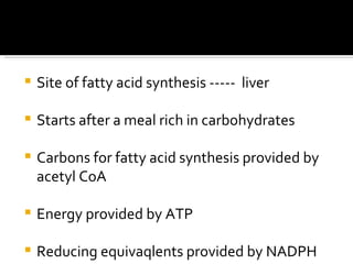 Site of fatty acid synthesis -----  liver Starts after a meal rich in carbohydrates Carbons for fatty acid synthesis provided by acetyl CoA Energy provided by ATP Reducing equivaqlents provided by NADPH 