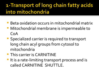 Beta oxidation occurs in mitochondrial matrix Mitochondrial membrane is impermeable to CoA Specialized carrier is required to transport long chain acyl groups from cytosol to mitochondria This carrier is CARNITINE It is a rate-limiting transport process and is called CARNITINE  SHUTTLE. 