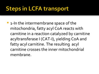 1-In the intermembrane space of the mitochondria, fatty acyl CoA reacts with carnitine in a reaction catalyzed by carnitine acyltransferase I (CAT-I), yielding CoA and fatty acyl carnitine. The resulting  acyl carnitine crosses the inner mitochondrial membrane.  