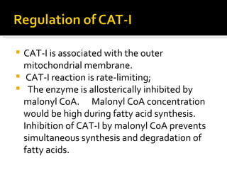 CAT-I is associated with the outer mitochondrial membrane.  CAT-I reaction is rate-limiting; The enzyme is allosterically inhibited by malonyl CoA.  Malonyl CoA concentration would be high during fatty acid synthesis. Inhibition of CAT-I by malonyl CoA prevents simultaneous synthesis and degradation of fatty acids.  
