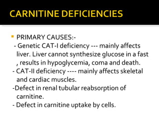 PRIMARY CAUSES:- - Genetic CAT-I deficiency --- mainly affects liver. Liver cannot synthesize glucose in a fast , results in hypoglycemia, coma and death. - CAT-II deficiency ---- mainly affects skeletal and cardiac muscles. -Defect in renal tubular reabsorption of carnitine. - Defect in carnitine uptake by cells. 