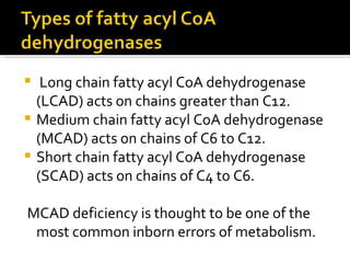 Long chain fatty acyl CoA dehydrogenase (LCAD) acts on chains greater than C12.  Medium chain fatty acyl CoA dehydrogenase (MCAD) acts on chains of C6 to C12.  Short chain fatty acyl CoA dehydrogenase (SCAD) acts on chains of C4 to C6.  MCAD deficiency is thought to be one of the most common inborn errors of metabolism.  