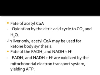 Fate of acetyl CoA  -  Oxidation by the citric acid cycle to CO 2  and H 2 O.  -In liver only, acetyl CoA may be used for ketone body synthesis.  Fate of the FADH 2  and NADH + H +   -  FADH 2  and NADH + H +  are oxidized by the mitochondrial electron transport system, yielding ATP.  
