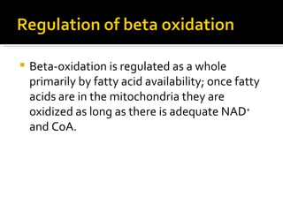 Beta-oxidation is regulated as a whole primarily by fatty acid availability; once fatty acids are in the mitochondria they are oxidized as long as there is adequate NAD +  and CoA.  