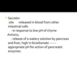 Secretin site  -released in blood from other intestinal cells  - in response to low pH of chyme  Actions;  - release of a watery solution by pancreas and liver, high in bicarbonate ------ appropriate pH for action of pancreatic enzymes. 