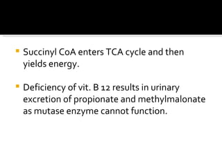 Succinyl CoA enters TCA cycle and then yields energy. Deficiency of vit. B 12 results in urinary excretion of propionate and methylmalonate  as mutase enzyme cannot function.  