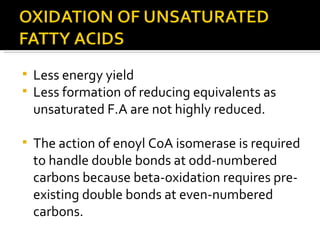 Less energy yield Less formation of reducing equivalents as unsaturated F.A are not highly reduced. The action of enoyl CoA isomerase is required to handle double bonds at odd-numbered carbons because beta-oxidation requires pre-existing double bonds at even-numbered carbons.  
