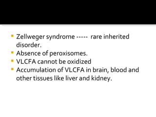 Zellweger syndrome -----  rare inherited disorder. Absence of peroxisomes. VLCFA cannot be oxidized  Accumulation of VLCFA in brain, blood and other tissues like liver and kidney. 